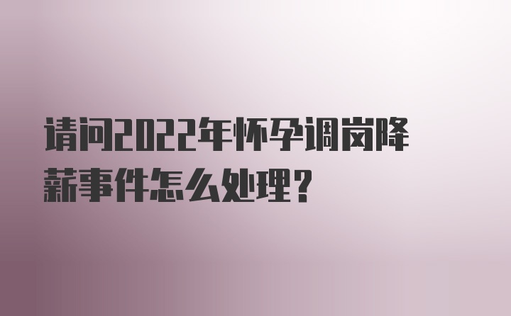 请问2022年怀孕调岗降薪事件怎么处理？