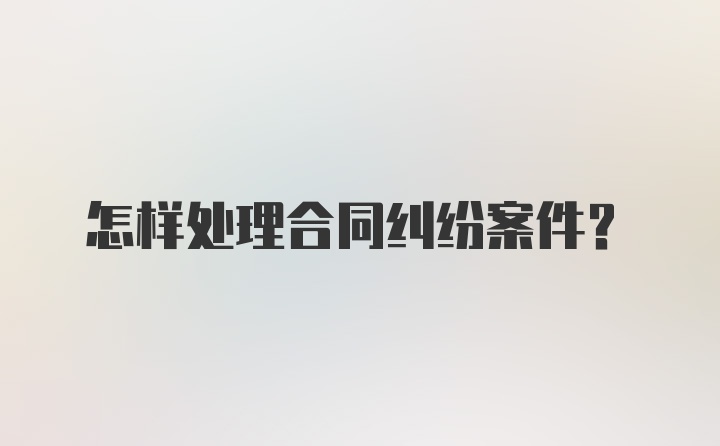 怎样处理合同纠纷案件？