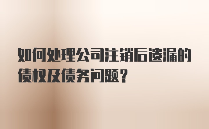 如何处理公司注销后遗漏的债权及债务问题?