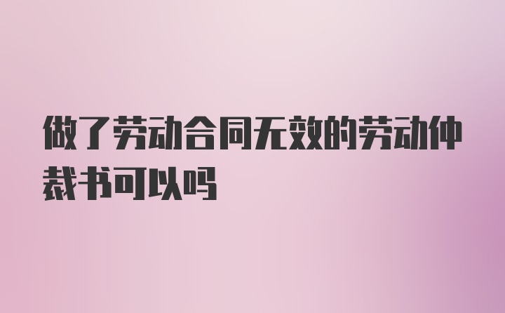 做了劳动合同无效的劳动仲裁书可以吗