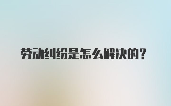 劳动纠纷是怎么解决的?