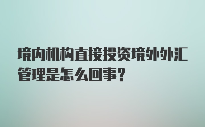 境内机构直接投资境外外汇管理是怎么回事?