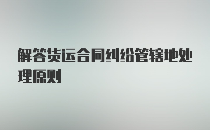 解答货运合同纠纷管辖地处理原则