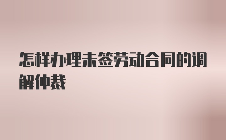 怎样办理未签劳动合同的调解仲裁