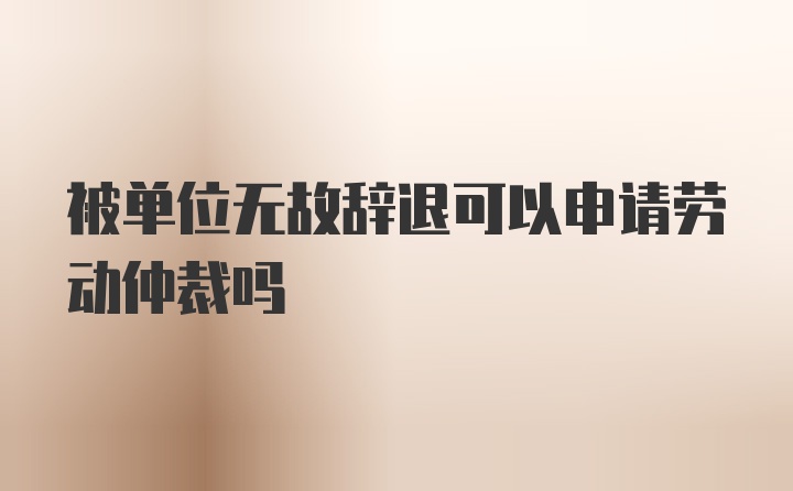 被单位无故辞退可以申请劳动仲裁吗