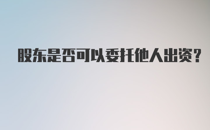 股东是否可以委托他人出资？