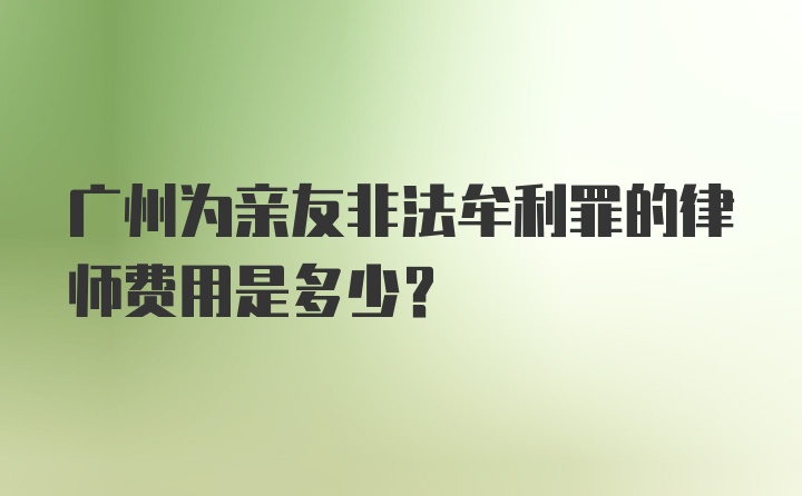 广州为亲友非法牟利罪的律师费用是多少？