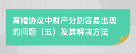 離婚協(xié)議中財產(chǎn)分割容易出現(xiàn)的問題（五）及其解決方法