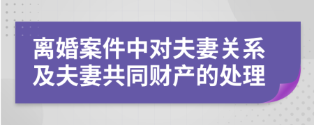 離婚案件中對夫妻關(guān)系及夫妻共同財(cái)產(chǎn)的處理