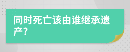 同時(shí)死亡該由誰繼承遺產(chǎn)?