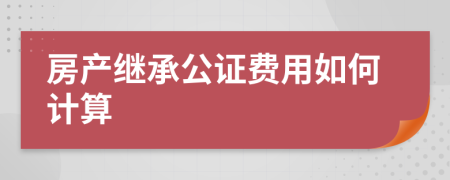 房產(chǎn)繼承公證費(fèi)用如何計(jì)算
