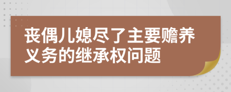喪偶兒媳盡了主要贍養(yǎng)義務(wù)的繼承權(quán)問(wèn)題