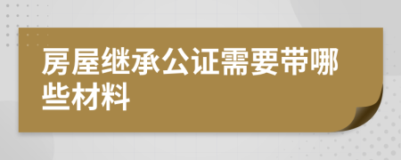 房屋繼承公證需要帶哪些材料