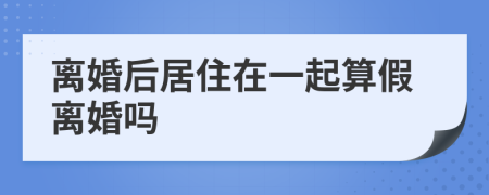 離婚后居住在一起算假離婚嗎
