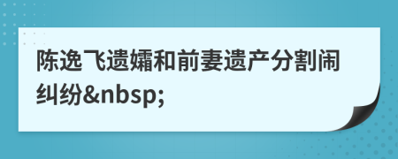陳逸飛遺孀和前妻遺產分割鬧糾紛&nbsp;