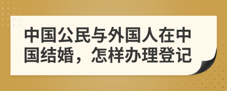 中國公民與外國人在中國結(jié)婚，怎樣辦理登記