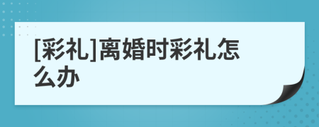 [彩禮]離婚時彩禮怎么辦