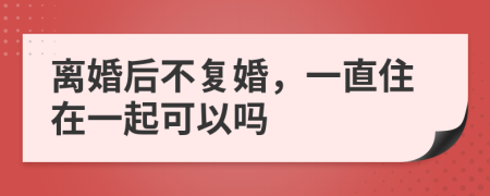 離婚后不復(fù)婚，一直住在一起可以嗎