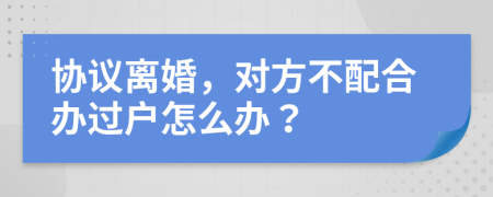 協(xié)議離婚，對方不配合辦過戶怎么辦？