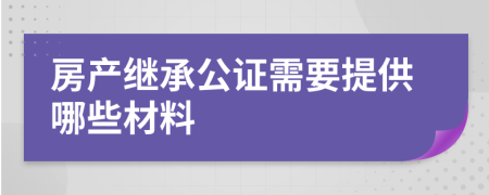 房產(chǎn)繼承公證需要提供哪些材料