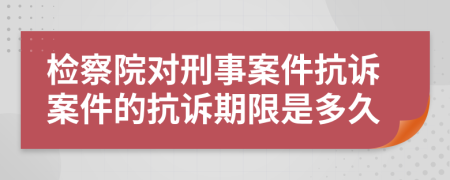 檢察院對刑事案件抗訴案件的抗訴期限是多久