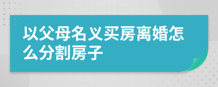 以父母名義買房離婚怎么分割房子