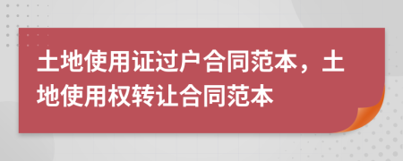 土地使用證過戶合同范本，土地使用權轉讓合同范本