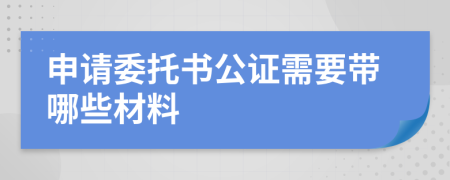 申請委托書公證需要帶哪些材料