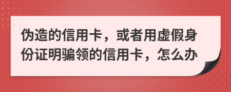 偽造的信用卡，或者用虛假身份證明騙領(lǐng)的信用卡，怎么辦