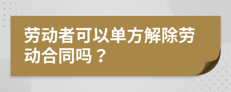 勞動者可以單方解除勞動合同嗎？