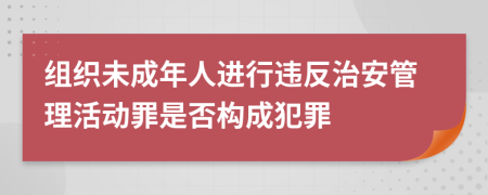 組織未成年人進行違反治安管理活動罪是否構(gòu)成犯罪