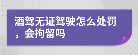 酒駕無證駕駛怎么處罰，會拘留嗎