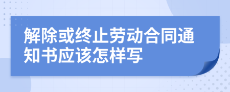解除或終止勞動合同通知書應(yīng)該怎樣寫