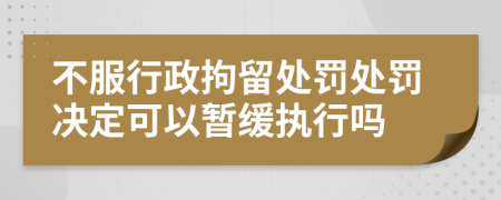 不服行政拘留處罰處罰決定可以暫緩執(zhí)行嗎
