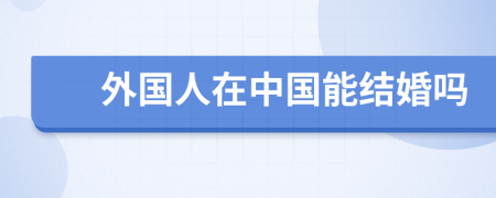 外國人在中國能結(jié)婚嗎