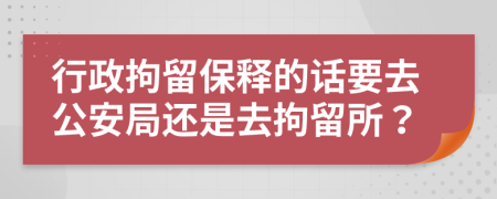 行政拘留保釋的話要去公安局還是去拘留所？