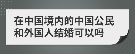 在中國境內(nèi)的中國公民和外國人結(jié)婚可以嗎