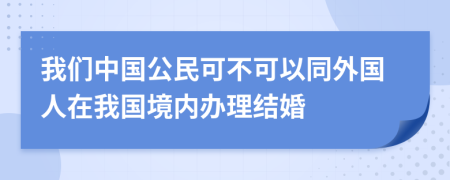 我們中國公民可不可以同外國人在我國境內(nèi)辦理結(jié)婚