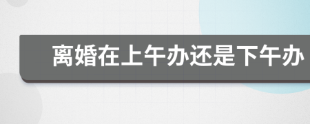 離婚在上午辦還是下午辦