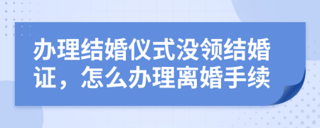 辦理結(jié)婚儀式?jīng)]領(lǐng)結(jié)婚證，怎么辦理離婚手續(xù)