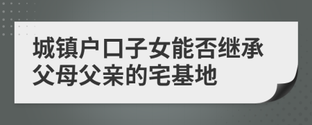城鎮(zhèn)戶口子女能否繼承父母父親的宅基地