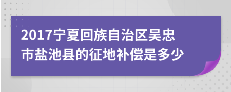 2017寧夏回族自治區(qū)吳忠市鹽池縣的征地補(bǔ)償是多少