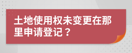 土地使用權(quán)未變更在那里申請(qǐng)登記？