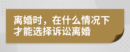 離婚時，在什么情況下才能選擇訴訟離婚