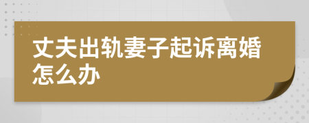 丈夫出軌妻子起訴離婚怎么辦