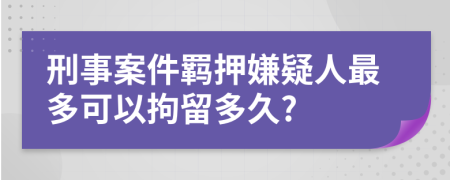 刑事案件羈押嫌疑人最多可以拘留多久?