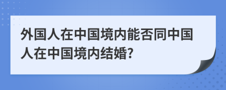 外國(guó)人在中國(guó)境內(nèi)能否同中國(guó)人在中國(guó)境內(nèi)結(jié)婚?
