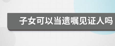 子女可以當(dāng)遺囑見證人嗎