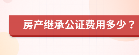 房產(chǎn)繼承公證費用多少？