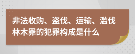 非法收購(gòu)、盜伐、運(yùn)輸、濫伐林木罪的犯罪構(gòu)成是什么